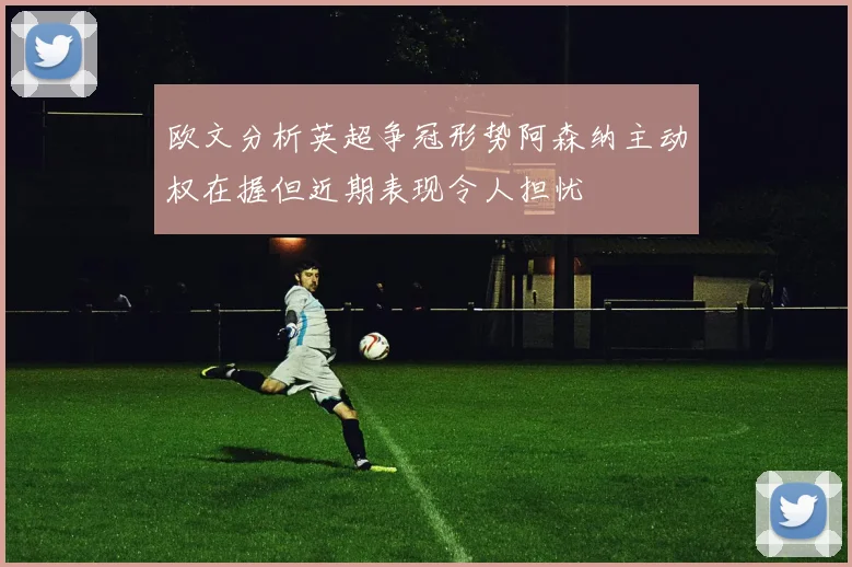 欧文分析英超争冠形势阿森纳主动权在握但近期表现令人担忧
