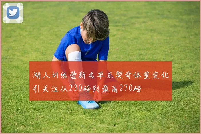 湖人训练营新名单东契奇体重变化引关注从230磅到最高270磅