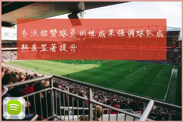 齐沃称赞球员训练成果强调球队成熟度显著提升