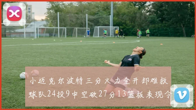 小迈克尔波特三分火力全开却难救球队24投9中空砍27分13篮板表现令人唏嘘