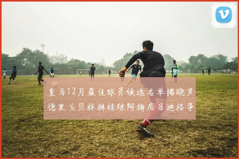 皇马12月最佳球员候选名单揭晓罗德里戈贝林裤袜琼阿梅尼吕迪格争夺荣誉