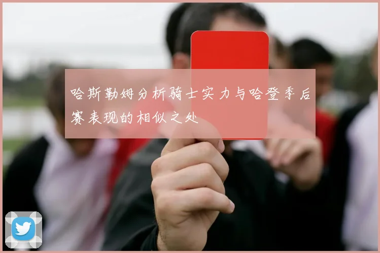 哈斯勒姆分析骑士实力与哈登季后赛表现的相似之处