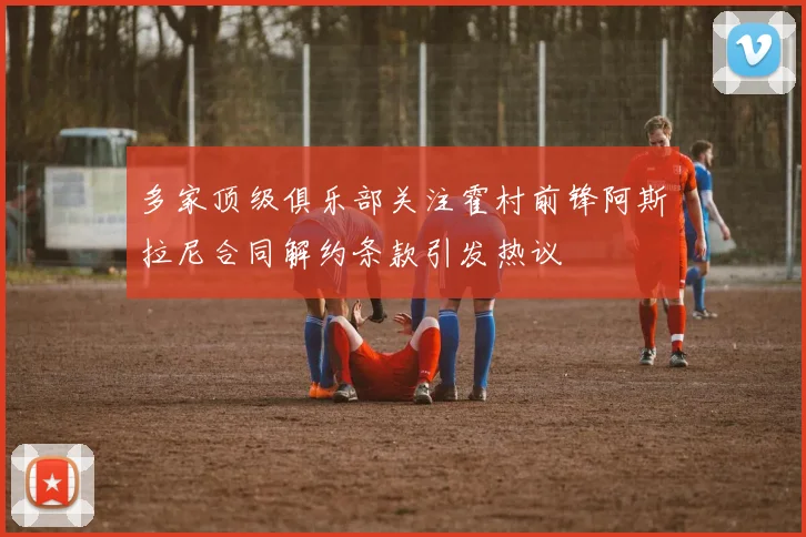 多家顶级俱乐部关注霍村前锋阿斯拉尼合同解约条款引发热议