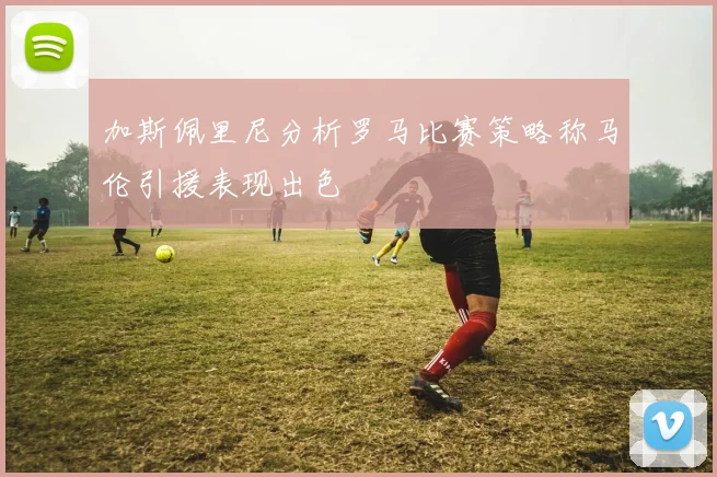 加斯佩里尼分析罗马比赛策略称马伦引援表现出色