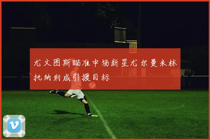 尤文图斯瞄准中场新星尤尔曼米林托纳利成引援目标