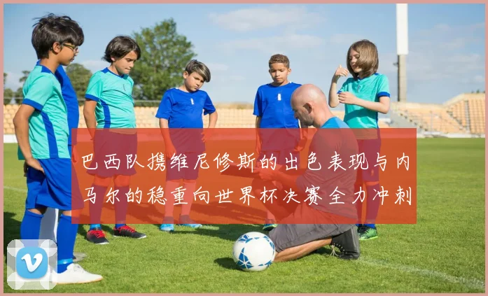 巴西队携维尼修斯的出色表现与内马尔的稳重向世界杯决赛全力冲刺
