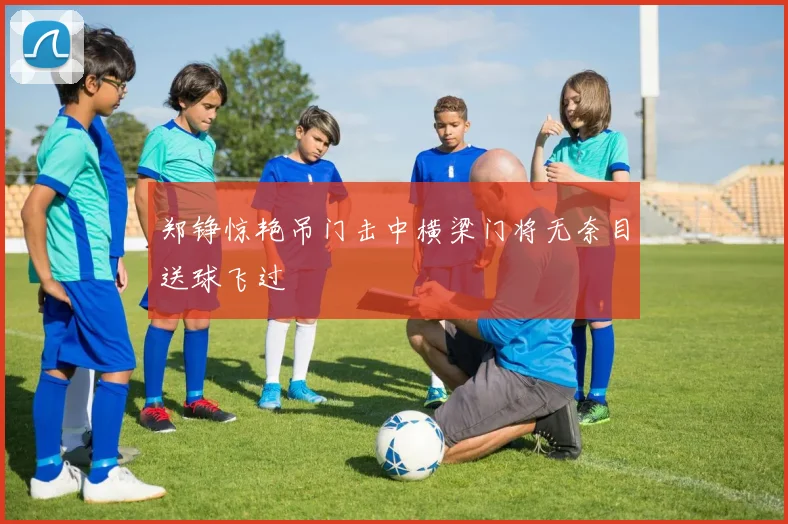 郑铮惊艳吊门击中横梁门将无奈目送球飞过