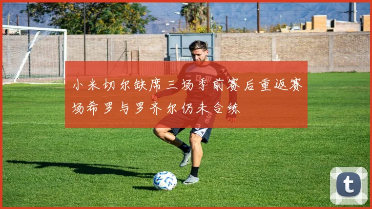 小米切尔缺席三场季前赛后重返赛场希罗与罗齐尔仍未合练