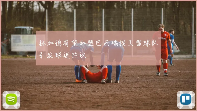 林加德有望加盟巴西瑞模贝雷球队引发球迷热议