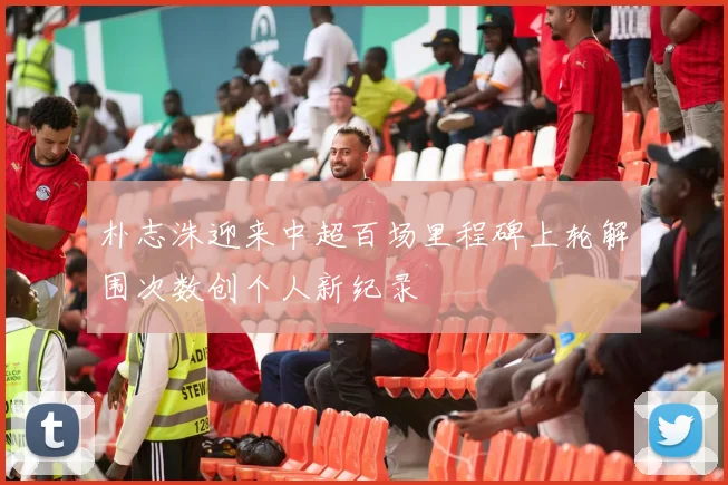 朴志洙迎来中超百场里程碑上轮解围次数创个人新纪录