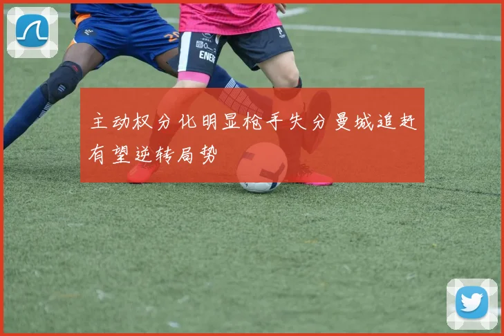 主动权分化明显枪手失分曼城追赶有望逆转局势