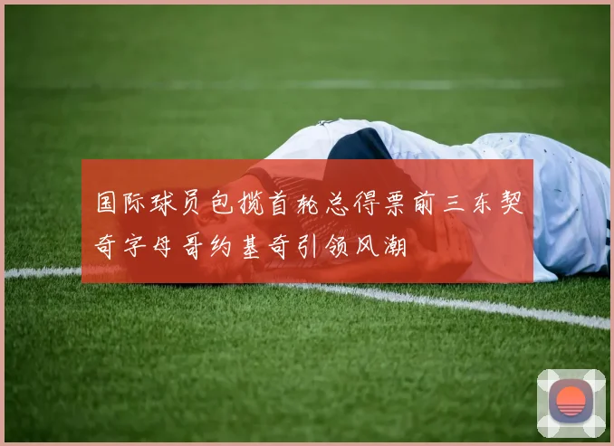 国际球员包揽首轮总得票前三东契奇字母哥约基奇引领风潮