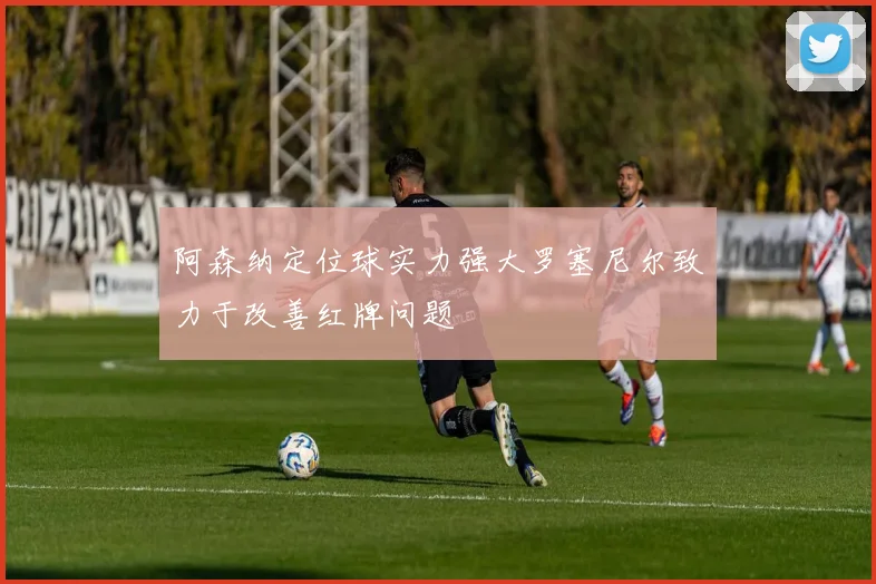 阿森纳定位球实力强大罗塞尼尔致力于改善红牌问题