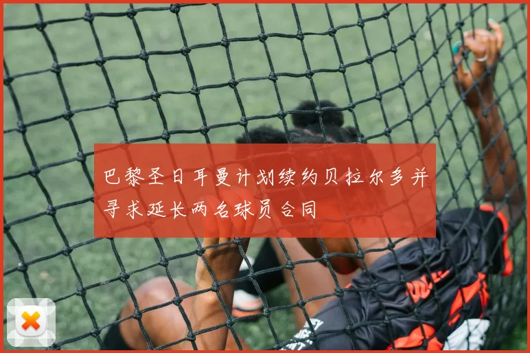 巴黎圣日耳曼计划续约贝拉尔多并寻求延长两名球员合同