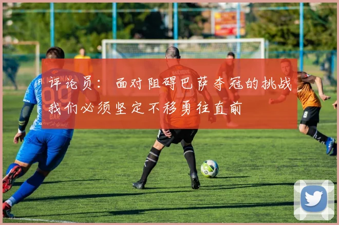 评论员：面对阻碍巴萨夺冠的挑战我们必须坚定不移勇往直前