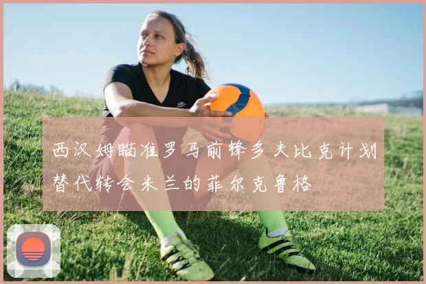 西汉姆瞄准罗马前锋多夫比克计划替代转会米兰的菲尔克鲁格