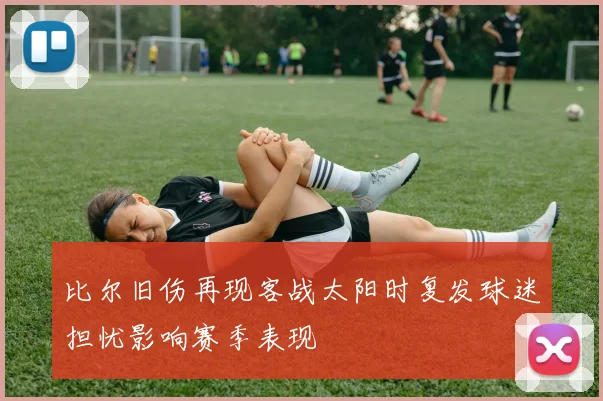 比尔旧伤再现客战太阳时复发球迷担忧影响赛季表现