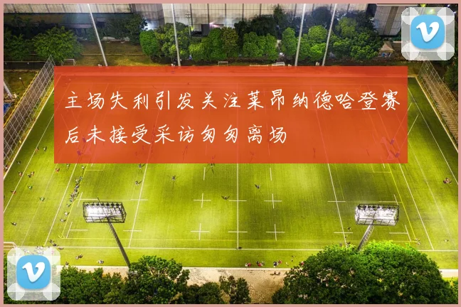 主场失利引发关注莱昂纳德哈登赛后未接受采访匆匆离场
