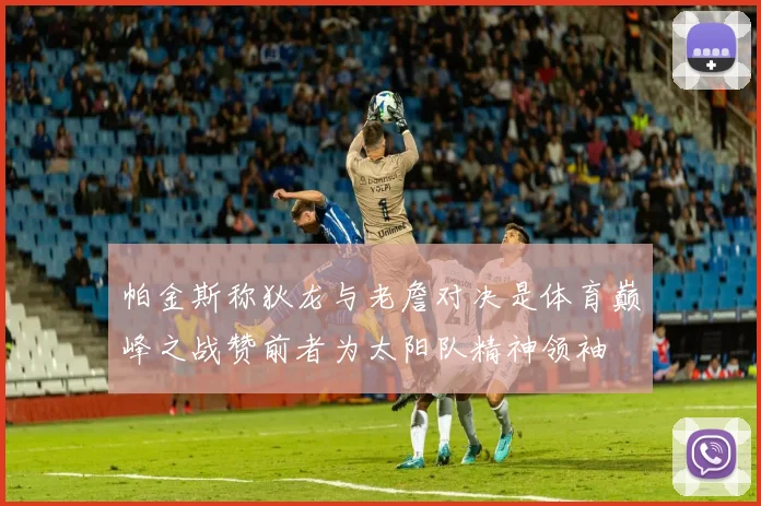 帕金斯称狄龙与老詹对决是体育巅峰之战赞前者为太阳队精神领袖