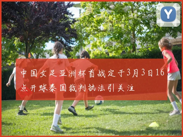中国女足亚洲杯首战定于3月3日16点开球泰国裁判执法引关注