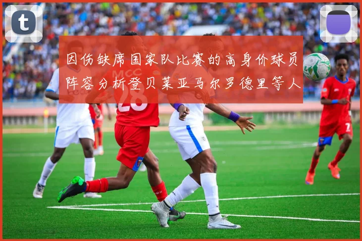 因伤缺席国家队比赛的高身价球员阵容分析登贝莱亚马尔罗德里等人入选