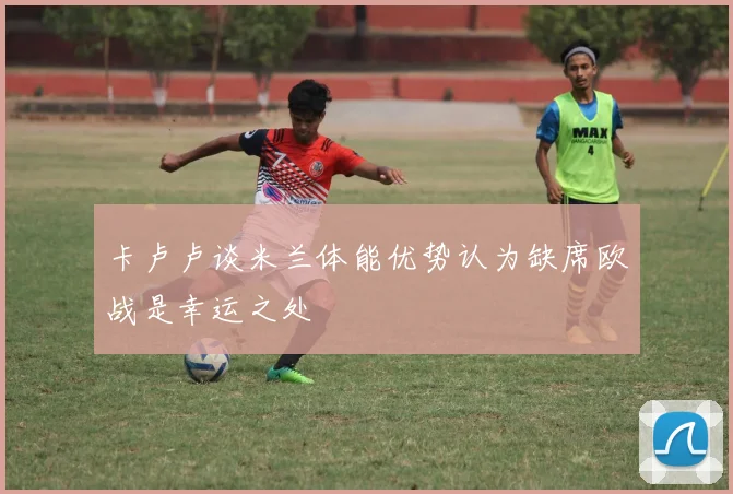 卡卢卢谈米兰体能优势认为缺席欧战是幸运之处