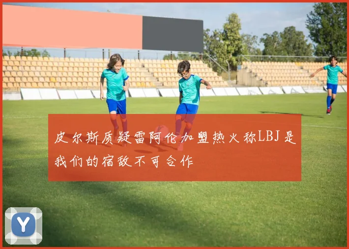 皮尔斯质疑雷阿伦加盟热火称LBJ是我们的宿敌不可合作