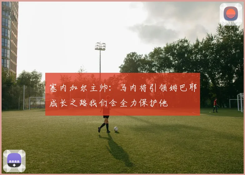 塞内加尔主帅：马内将引领姆巴耶成长之路我们会全力保护他